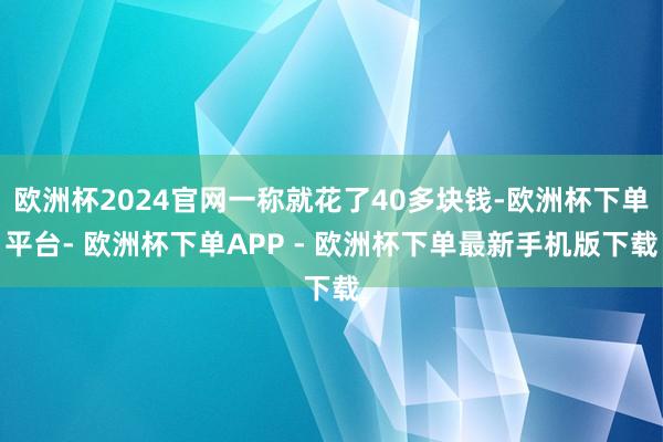 欧洲杯2024官网一称就花了40多块钱-欧洲杯下单平台- 欧洲杯下单APP - 欧洲杯下单最新手机版下载