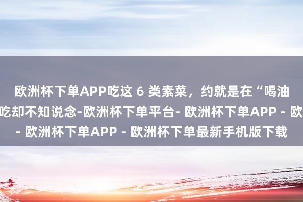 欧洲杯下单APP吃这 6 类素菜，约就是在“喝油”！许多东说念主天天吃却不知说念-欧洲杯下单平台- 欧洲杯下单APP - 欧洲杯下单最新手机版下载