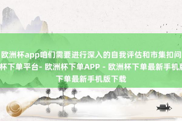 欧洲杯app咱们需要进行深入的自我评估和市集扣问-欧洲杯下单平台- 欧洲杯下单APP - 欧洲杯下单最新手机版下载