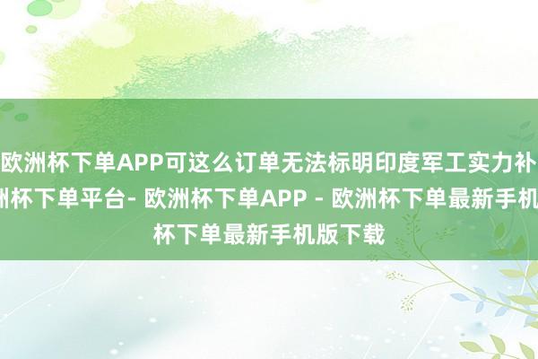 欧洲杯下单APP可这么订单无法标明印度军工实力补助-欧洲杯下单平台- 欧洲杯下单APP - 欧洲杯下单最新手机版下载