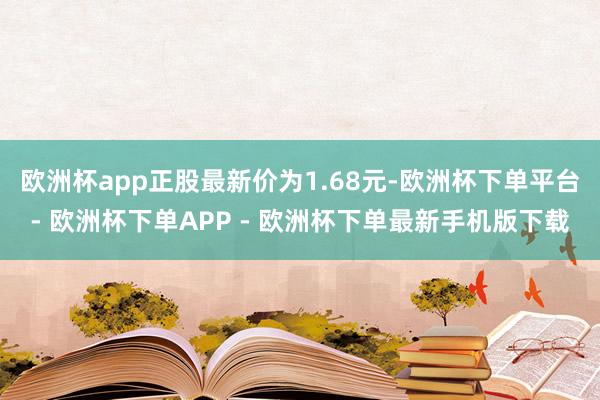 欧洲杯app正股最新价为1.68元-欧洲杯下单平台- 欧洲杯下单APP - 欧洲杯下单最新手机版下载