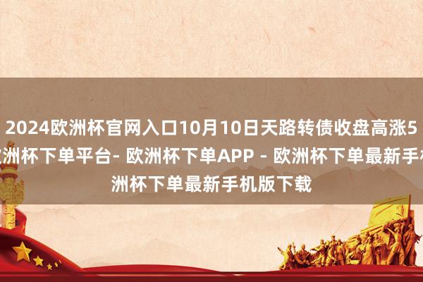 2024欧洲杯官网入口10月10日天路转债收盘高涨5.88%-欧洲杯下单平台- 欧洲杯下单APP - 欧洲杯下单最新手机版下载