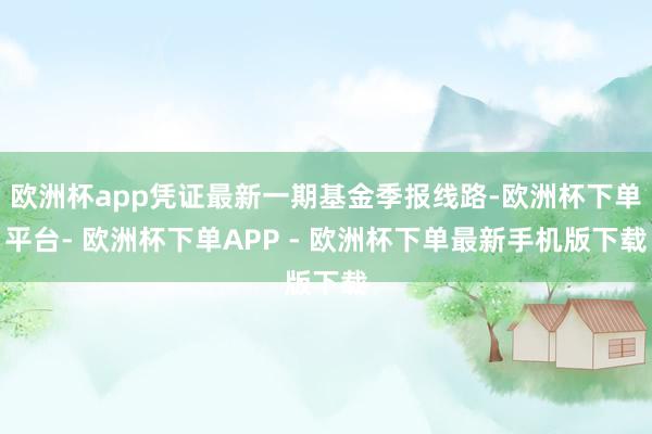 欧洲杯app凭证最新一期基金季报线路-欧洲杯下单平台- 欧洲杯下单APP - 欧洲杯下单最新手机版下载