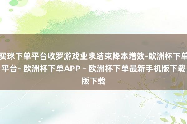 买球下单平台收罗游戏业求结束降本增效-欧洲杯下单平台- 欧洲杯下单APP - 欧洲杯下单最新手机版下载