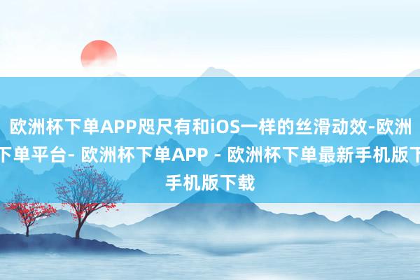 欧洲杯下单APP咫尺有和iOS一样的丝滑动效-欧洲杯下单平台- 欧洲杯下单APP - 欧洲杯下单最新手机版下载