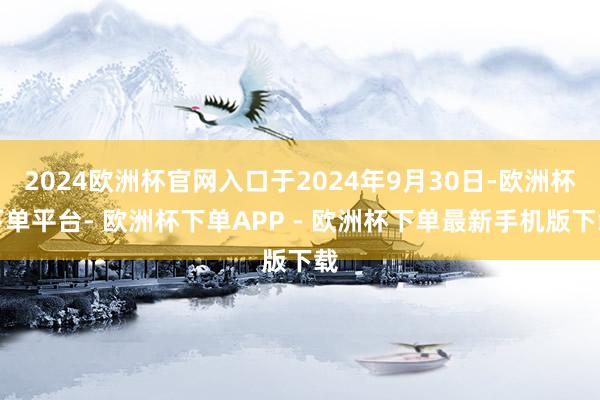 2024欧洲杯官网入口于2024年9月30日-欧洲杯下单平台- 欧洲杯下单APP - 欧洲杯下单最新手机版下载