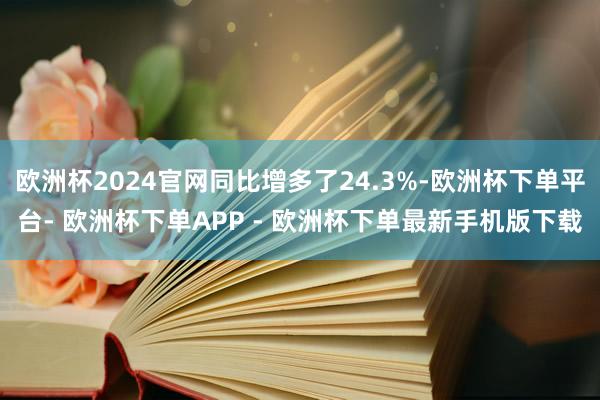 欧洲杯2024官网同比增多了24.3%-欧洲杯下单平台- 欧洲杯下单APP - 欧洲杯下单最新手机版下载