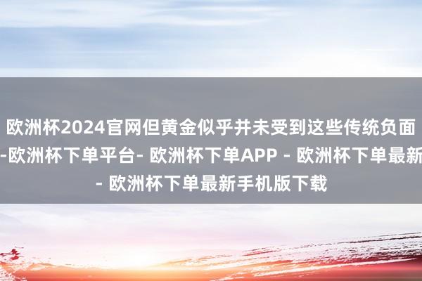 欧洲杯2024官网但黄金似乎并未受到这些传统负面身分的影响-欧洲杯下单平台- 欧洲杯下单APP - 欧洲杯下单最新手机版下载