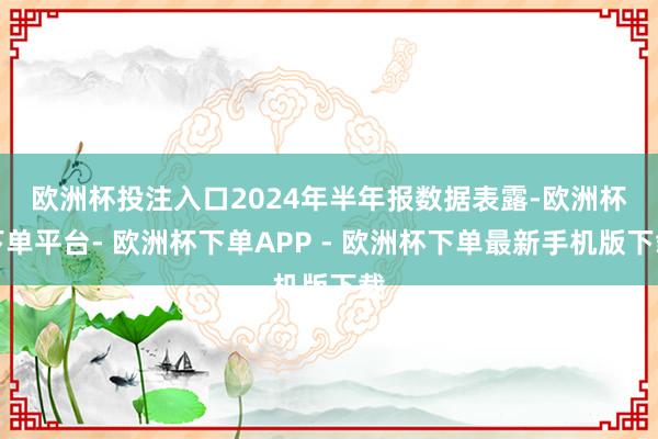 欧洲杯投注入口　　2024年半年报数据表露-欧洲杯下单平台- 欧洲杯下单APP - 欧洲杯下单最新手机版下载