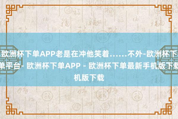 欧洲杯下单APP老是在冲他笑着……不外-欧洲杯下单平台- 欧洲杯下单APP - 欧洲杯下单最新手机版下载