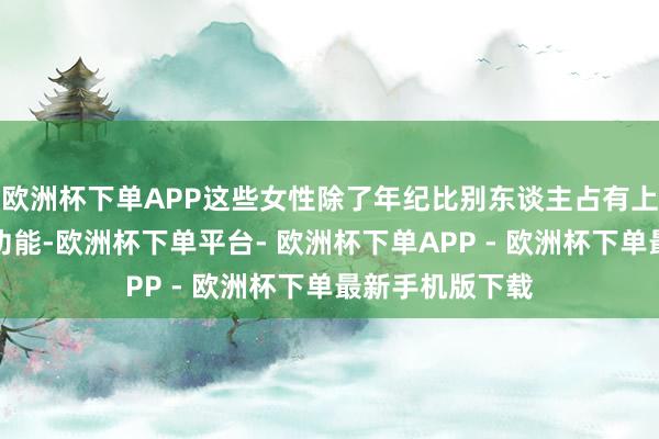 欧洲杯下单APP这些女性除了年纪比别东谈主占有上风外并无特异功能-欧洲杯下单平台- 欧洲杯下单APP - 欧洲杯下单最新手机版下载