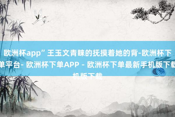 欧洲杯app”王玉文青睐的抚摸着她的背-欧洲杯下单平台- 欧洲杯下单APP - 欧洲杯下单最新手机版下载