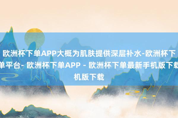 欧洲杯下单APP大概为肌肤提供深层补水-欧洲杯下单平台- 欧洲杯下单APP - 欧洲杯下单最新手机版下载