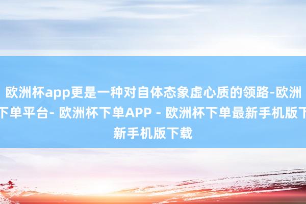 欧洲杯app更是一种对自体态象虚心质的领路-欧洲杯下单平台- 欧洲杯下单APP - 欧洲杯下单最新手机版下载