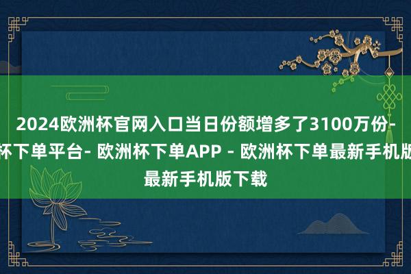 2024欧洲杯官网入口当日份额增多了3100万份-欧洲杯下单平台- 欧洲杯下单APP - 欧洲杯下单最新手机版下载