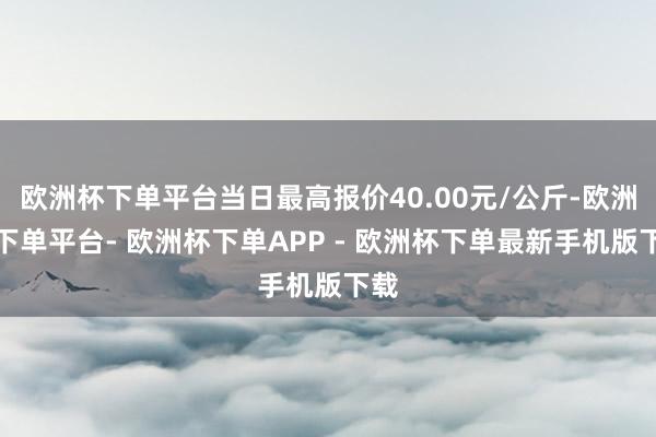 欧洲杯下单平台当日最高报价40.00元/公斤-欧洲杯下单平台- 欧洲杯下单APP - 欧洲杯下单最新手机版下载