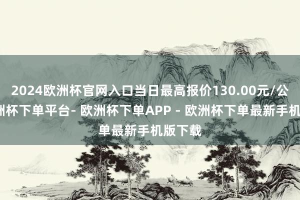 2024欧洲杯官网入口当日最高报价130.00元/公斤-欧洲杯下单平台- 欧洲杯下单APP - 欧洲杯下单最新手机版下载