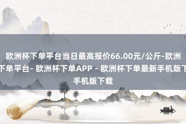 欧洲杯下单平台当日最高报价66.00元/公斤-欧洲杯下单平台- 欧洲杯下单APP - 欧洲杯下单最新手机版下载