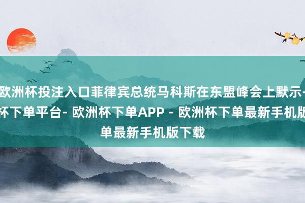 欧洲杯投注入口菲律宾总统马科斯在东盟峰会上默示-欧洲杯下单平台- 欧洲杯下单APP - 欧洲杯下单最新手机版下载