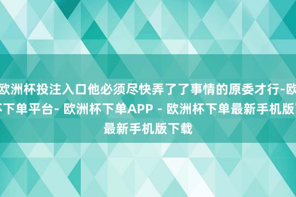 欧洲杯投注入口他必须尽快弄了了事情的原委才行-欧洲杯下单平台- 欧洲杯下单APP - 欧洲杯下单最新手机版下载