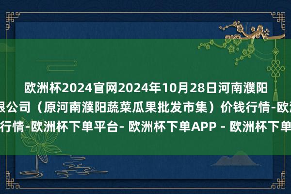 欧洲杯2024官网2024年10月28日河南濮阳宏进农副家具批发市集有限公司（原河南濮阳蔬菜瓜果批发市集）价钱行情-欧洲杯下单平台- 欧洲杯下单APP - 欧洲杯下单最新手机版下载