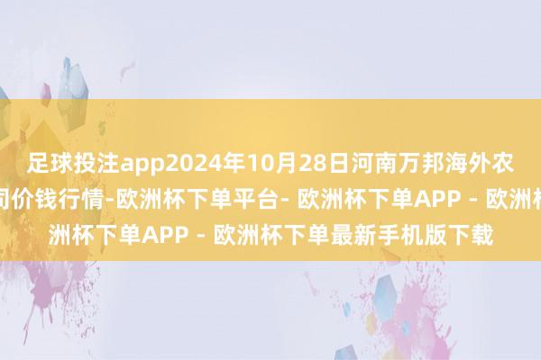 足球投注app2024年10月28日河南万邦海外农家具物流股份有限公司价钱行情-欧洲杯下单平台- 欧洲杯下单APP - 欧洲杯下单最新手机版下载