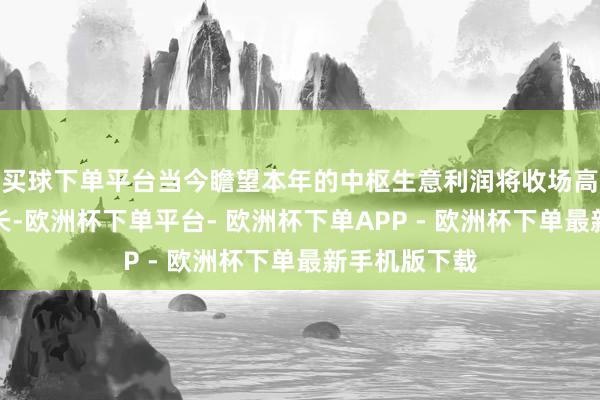 买球下单平台当今瞻望本年的中枢生意利润将收场高两位数的增长-欧洲杯下单平台- 欧洲杯下单APP - 欧洲杯下单最新手机版下载