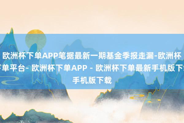 欧洲杯下单APP笔据最新一期基金季报走漏-欧洲杯下单平台- 欧洲杯下单APP - 欧洲杯下单最新手机版下载