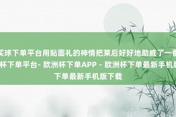 买球下单平台用贴面礼的神情把莱后好好地助威了一番-欧洲杯下单平台- 欧洲杯下单APP - 欧洲杯下单最新手机版下载