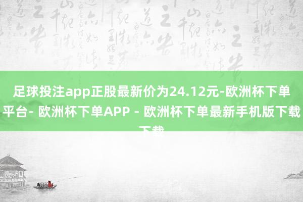 足球投注app正股最新价为24.12元-欧洲杯下单平台- 欧洲杯下单APP - 欧洲杯下单最新手机版下载