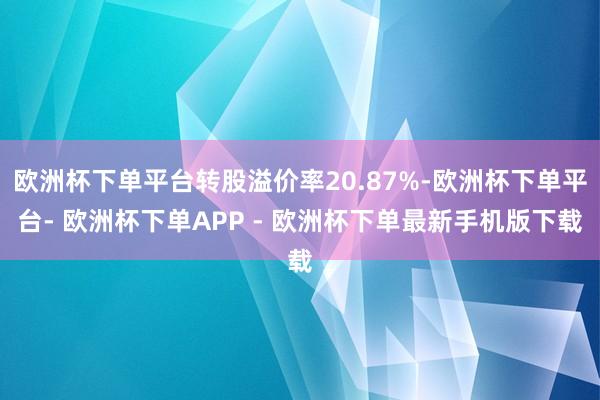 欧洲杯下单平台转股溢价率20.87%-欧洲杯下单平台- 欧洲杯下单APP - 欧洲杯下单最新手机版下载