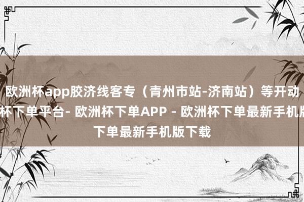 欧洲杯app胶济线客专（青州市站-济南站）等开动-欧洲杯下单平台- 欧洲杯下单APP - 欧洲杯下单最新手机版下载