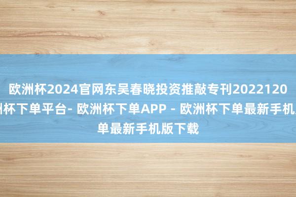 欧洲杯2024官网东吴春晓投资推敲专刊20221208-欧洲杯下单平台- 欧洲杯下单APP - 欧洲杯下单最新手机版下载