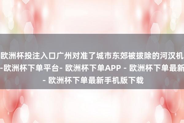 欧洲杯投注入口广州对准了城市东郊被拔除的河汉机场旧址旷地-欧洲杯下单平台- 欧洲杯下单APP - 欧洲杯下单最新手机版下载