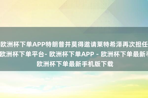 欧洲杯下单APP特朗普并莫得邀请莱特希泽再次担任生意代表-欧洲杯下单平台- 欧洲杯下单APP - 欧洲杯下单最新手机版下载