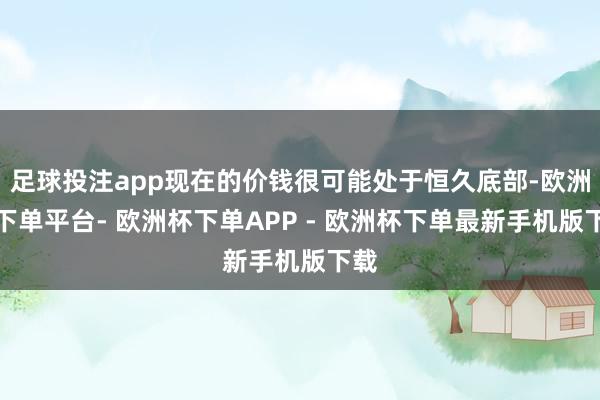 足球投注app现在的价钱很可能处于恒久底部-欧洲杯下单平台- 欧洲杯下单APP - 欧洲杯下单最新手机版下载