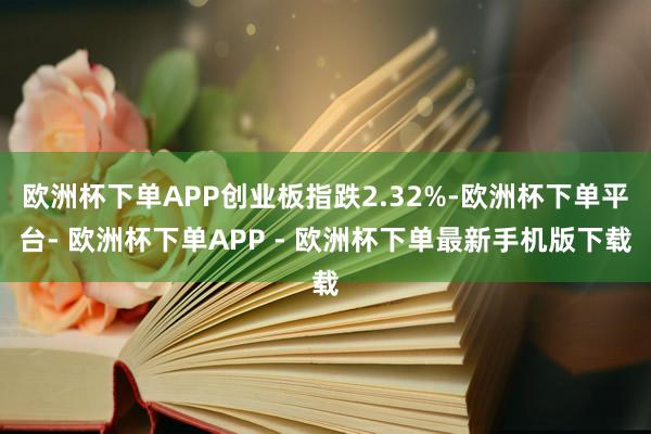 欧洲杯下单APP创业板指跌2.32%-欧洲杯下单平台- 欧洲杯下单APP - 欧洲杯下单最新手机版下载