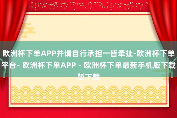 欧洲杯下单APP并请自行承担一皆牵扯-欧洲杯下单平台- 欧洲杯下单APP - 欧洲杯下单最新手机版下载