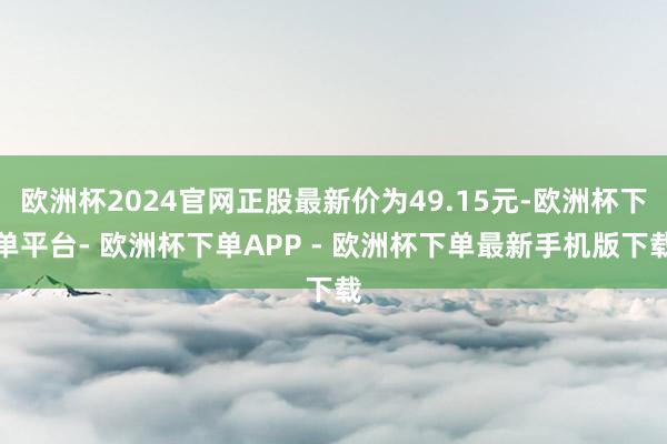 欧洲杯2024官网正股最新价为49.15元-欧洲杯下单平台- 欧洲杯下单APP - 欧洲杯下单最新手机版下载