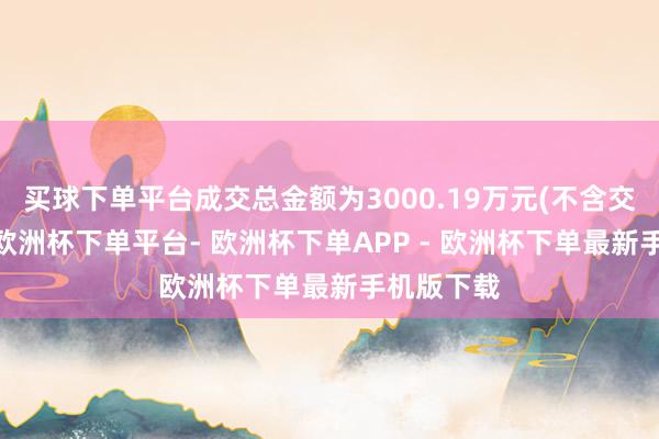 买球下单平台成交总金额为3000.19万元(不含交游用度)-欧洲杯下单平台- 欧洲杯下单APP - 欧洲杯下单最新手机版下载