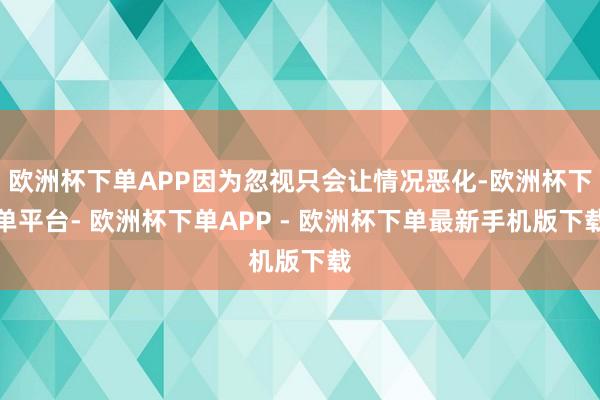 欧洲杯下单APP因为忽视只会让情况恶化-欧洲杯下单平台- 欧洲杯下单APP - 欧洲杯下单最新手机版下载