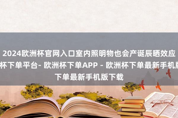 2024欧洲杯官网入口室内照明物也会产诞辰晒效应-欧洲杯下单平台- 欧洲杯下单APP - 欧洲杯下单最新手机版下载