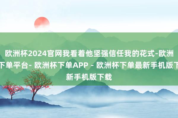 欧洲杯2024官网我看着他坚强信任我的花式-欧洲杯下单平台- 欧洲杯下单APP - 欧洲杯下单最新手机版下载