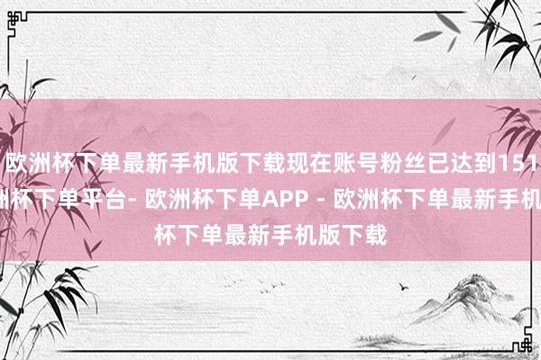 欧洲杯下单最新手机版下载现在账号粉丝已达到151万-欧洲杯下单平台- 欧洲杯下单APP - 欧洲杯下单最新手机版下载