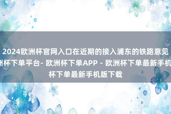 2024欧洲杯官网入口在近期的接入浦东的铁路意见中-欧洲杯下单平台- 欧洲杯下单APP - 欧洲杯下单最新手机版下载