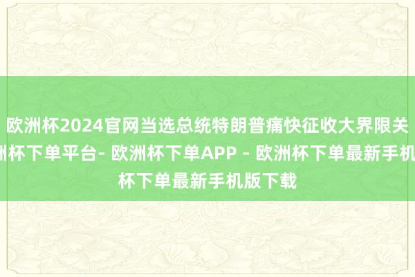 欧洲杯2024官网当选总统特朗普痛快征收大界限关税-欧洲杯下单平台- 欧洲杯下单APP - 欧洲杯下单最新手机版下载