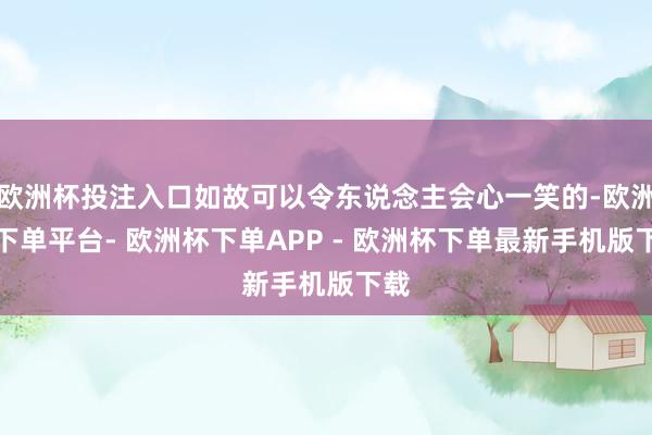 欧洲杯投注入口如故可以令东说念主会心一笑的-欧洲杯下单平台- 欧洲杯下单APP - 欧洲杯下单最新手机版下载