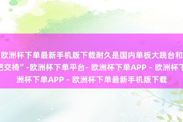 欧洲杯下单最新手机版下载耐久是国内单板大跳台和坡障姿色的“第二把交椅”-欧洲杯下单平台- 欧洲杯下单APP - 欧洲杯下单最新手机版下载