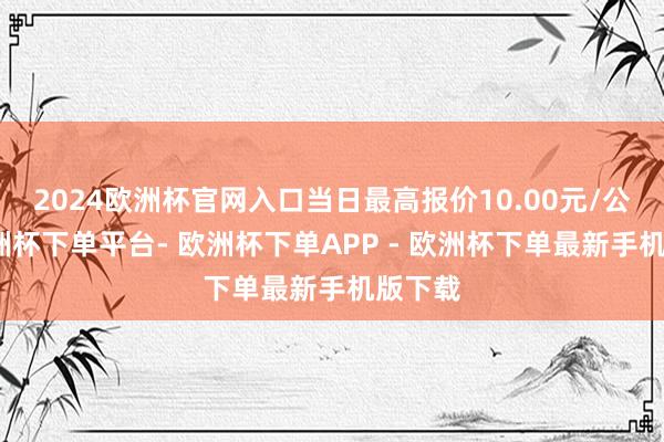 2024欧洲杯官网入口当日最高报价10.00元/公斤-欧洲杯下单平台- 欧洲杯下单APP - 欧洲杯下单最新手机版下载