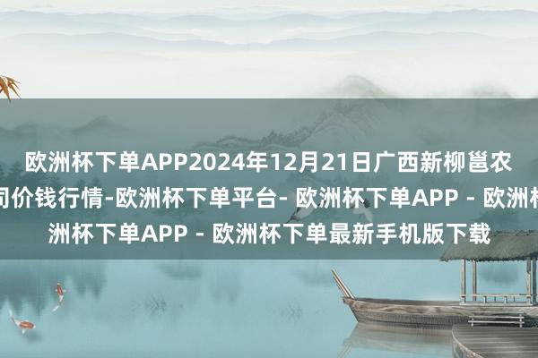 欧洲杯下单APP2024年12月21日广西新柳邕农产物批发商场有限公司价钱行情-欧洲杯下单平台- 欧洲杯下单APP - 欧洲杯下单最新手机版下载